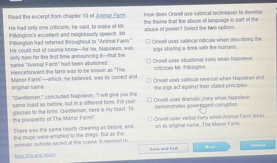 Read the excerpt from chapter 10 of Animal Farm. How does Orwell use satirical techniques to develop
the theme that the abuse of language is part of the
He had only one criticism, he said, to make of Mr. abuse of power? Select the two options.
Pilkington's excellent and neighbourly speech. Mr.
Pilkington had referred throughout to ''Animal Farm.' Orwell uses satirical ridicule when describing the
He could not of course know—for he, Napoleon, was pigs sharing a drink with the humans.
only now for the first time announcing it—that the
name ''Animal Farm" had been abolished. Orwell uses situational irony when Napoleon
Henceforward the farm was to be known as ''The criticizes Mr. Pilkington.
Manor Farm"—which, he believed, was its correct and
Orwell uses satirical reversal when Napoleon and
original name. the pigs act against their stated principles.
"Gentlemen," concluded Napoleon, "I will give you the
same toast as before, but in a different form. Fill your Orwell uses dramatic jrony when Napoleon
glasses to the brim. Gentlemen, here is my toast: To demonstrates government corruption.
the prosperity of The Manor Farm!'
Orwell uses verbal irony when Animal Farm takes
There was the same hearty cheering as before, and on its original name, The Manor Farm.
the mugs were emptied to the dregs. But as the
animals outside gazed at the scene, it seemed to
Mark this and return Save and Exit Next
Submit