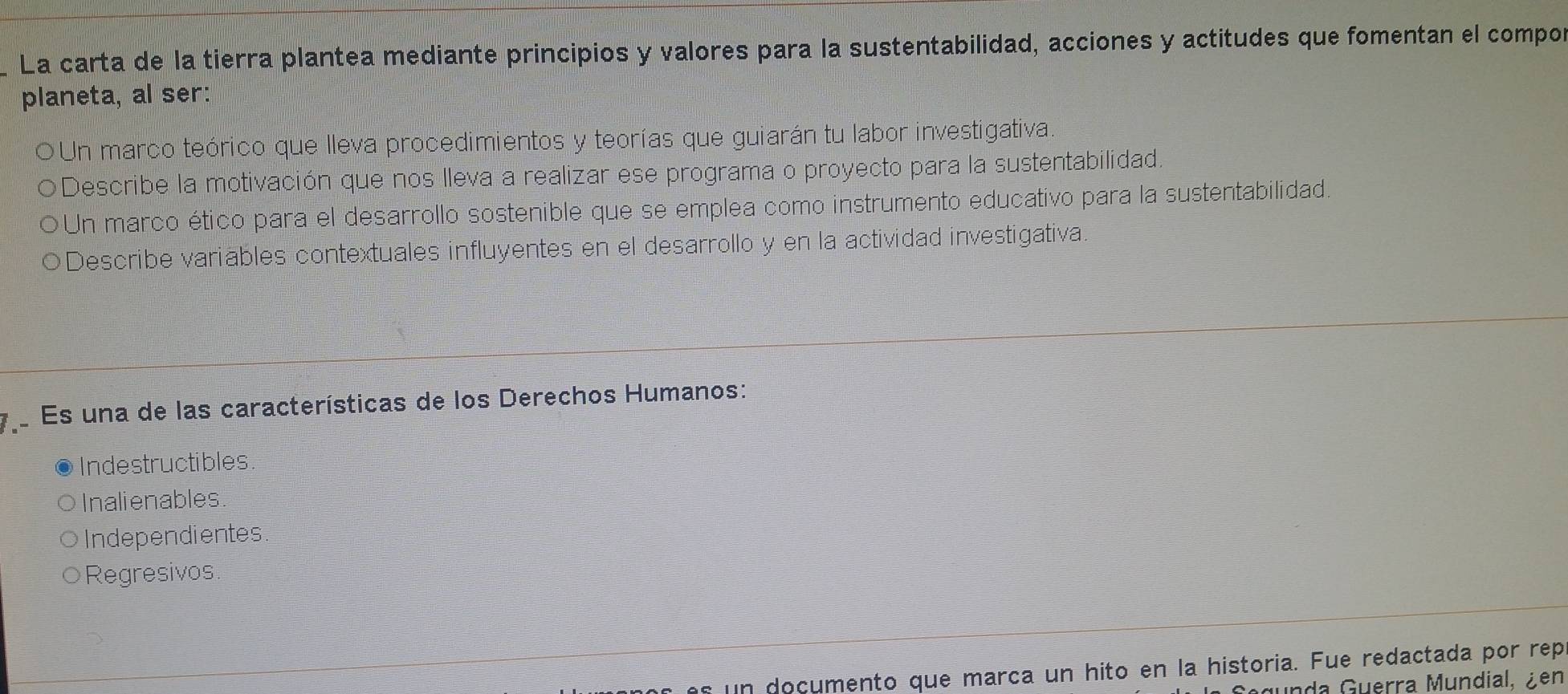 La carta de la tierra plantea mediante principios y valores para la sustentabilidad, acciones y actitudes que fomentan el compo
planeta, al ser:
Un marco teórico que lleva procedimientos y teorías que guiarán tu labor investigativa.
Describe la motivación que nos lleva a realizar ese programa o proyecto para la sustentabilidad.
Un marco ético para el desarrollo sostenible que se emplea como instrumento educativo para la sustentabilidad.
Describe variables contextuales influyentes en el desarrollo y en la actividad investigativa.
Es una de las características de los Derechos Humanos:
Indestructibles.
Inalienables.
Independientes
Regresivos.
as un documento que marca un hito en la historia. Fue redactada por rep
unda Guerra Mundial, ¿en