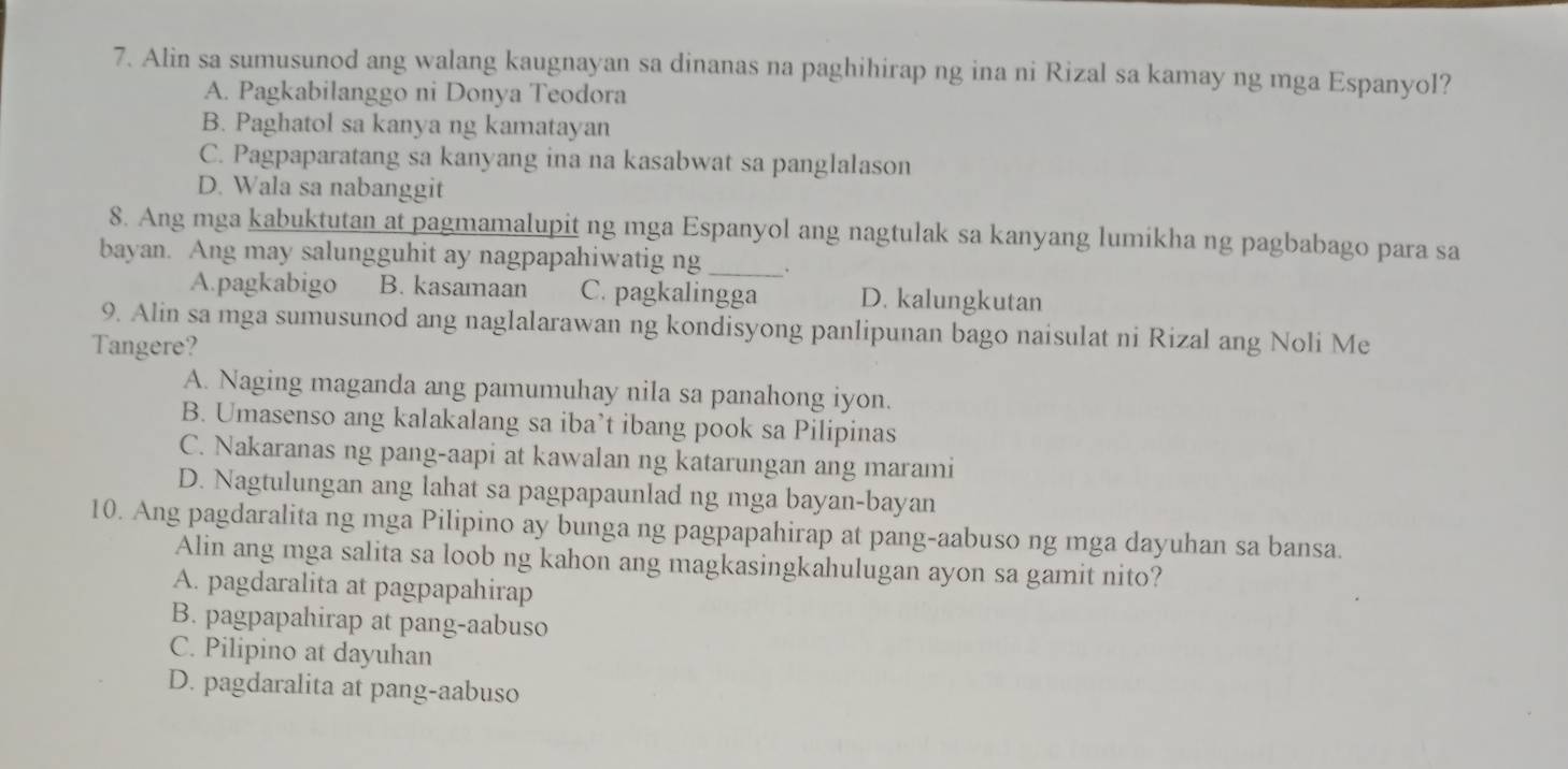 Alin sa sumusunod ang walang kaugnayan sa dinanas na paghihirap ng ina ni Rizal sa kamay ng mga Espanyol?
A. Pagkabilanggo ni Donya Teodora
B. Paghatol sa kanya ng kamatayan
C. Pagpaparatang sa kanyang ina na kasabwat sa panglalason
D. Wala sa nabanggit
_
8. Ang mga kabuktutan at pagmamalupit ng mga Espanyol ang nagtulak sa kanyang lumikha ng pagbabago para sa
bayan. Ang may salungguhit ay nagpapahiwatig ng
A.pagkabigo B. kasamaan C. pagkalingga D. kalungkutan
9. Alin sa mga sumusunod ang naglalarawan ng kondisyong panlipunan bago naisulat ni Rizal ang Noli Me
Tangere?
A. Naging maganda ang pamumuhay nila sa panahong iyon.
B. Umasenso ang kalakalang sa iba’t ibang pook sa Pilipinas
C. Nakaranas ng pang-aapi at kawalan ng katarungan ang marami
D. Nagtulungan ang lahat sa pagpapaunlad ng mga bayan-bayan
10. Ang pagdaralita ng mga Pilipino ay bunga ng pagpapahirap at pang-aabuso ng mga dayuhan sa bansa.
Alin ang mga salita sa loob ng kahon ang magkasingkahulugan ayon sa gamit nito?
A. pagdaralita at pagpapahirap
B. pagpapahirap at pang-aabuso
C. Pilipino at dayuhan
D. pagdaralita at pang-aabuso