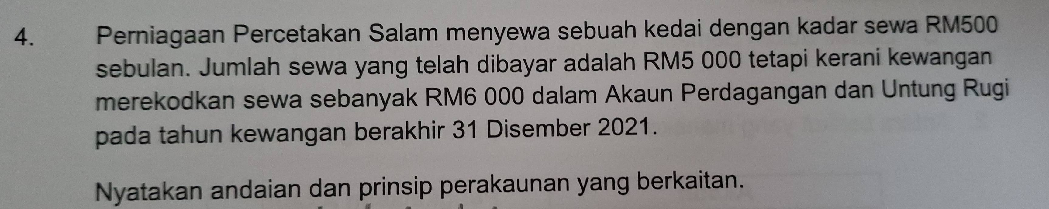 Perniagaan Percetakan Salam menyewa sebuah kedai dengan kadar sewa RM500
sebulan. Jumlah sewa yang telah dibayar adalah RM5 000 tetapi kerani kewangan 
merekodkan sewa sebanyak RM6 000 dalam Akaun Perdagangan dan Untung Rugi 
pada tahun kewangan berakhir 31 Disember 2021. 
Nyatakan andaian dan prinsip perakaunan yang berkaitan.