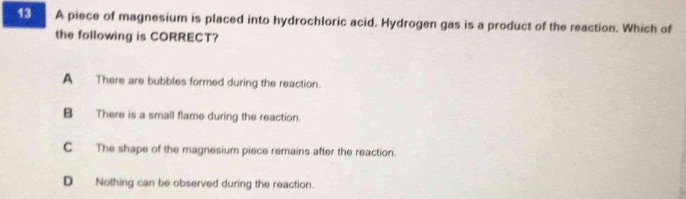 A piece of magnesium is placed into hydrochloric acid. Hydrogen gas is a product of the reaction. Which of
the following is CORRECT?
A There are bubbles formed during the reaction.
B There is a small flame during the reaction.
CThe shape of the magnesium piece remains after the reaction.
D Nothing can be observed during the reaction.