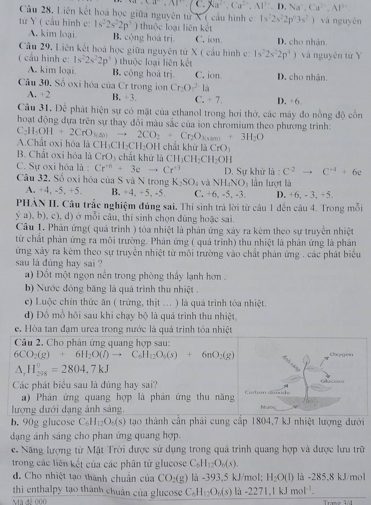 Ca^-,Al^+ C. Na^(2+),Ca^(2+),Al^(3+),D. Na^+,Ca^(2+),Al^(3+).
Câu 28. Liên kết hoá học giữa nguyên tử X ( cấu hình c: 1s^22s^22p^63s^2) và nguyên
tứ Y ( cấu hình c: 1s^22s^22p^5) thuộc loại liên kết
A. kim loại. B. cộng hoá trị. C. ion. D. cho nhận.
Câu 29. Liên kết hoá học giữa nguyên tử X ( cấu hình c: 1s^22s^22p^4) và nguyên tử Y
( cấu hình c: 1s^22s^22p^5 ) thuộc loại liên kết
A. kim loại. B. cộng hoá trị. C. ion. D. cho nhận.
Câu 30. Số oxi hóa của Cr trong ion Cr_2O_7^((2-)1 à
A. +2 B. +3. C. + 7. D. +6.
Câu 31. Để phát hiện sự có mặt của ethanol trong hơi thở, các máy đo nồng độ cồn
hoạt động dựa trên sự thay đổi màu sắc của ion chromium theo phương trình:
C_2)H_5OH+2CrO_3(do)to 2CO_2+Cr_2O_3(xam)+3H_2O
A.Chất oxi hóa là CH_3CH_2CH_2OH chất khử laCrO_3
B. Chất oxi hóa là CrO_3 chất khử là CH_3CH_2CH_2OH
C. Sự oxi hóa là : Cr^(+6)+3eto Cr^(+3)
D. Sự khử là : C^(-2)to C^(+4)+6e
Câu 32. Số oxi hóa của S và N trong K_2SO_4 và NH_4NO_3 lần lượt là
A. +4, -5, +5. B. +4, +5, -5. C. +6, -5, -3. D. +6, - 3, +5.
PHẢN II. Câu trắc nghiệm đúng sai. Thí sinh trả lời từ câu 1 đến câu 4. Trong mỗi
ý a), b), c), d) ở mỗi câu, thí sinh chọn đúng hoặc sai.
Câu 1. Phản ứng( quá trình ) tỏa nhiệt là phản ứng xảy ra kèm theo sự truyền nhiệt
từ chất phản ứng ra môi trường. Phản ứng ( quá trình) thu nhiệt là phản ứng là phản
ứng xảy ra kèm theo sự truyền nhiệt từ môi trường vào chất phản ứng . các phát biểu
sau là dúng hay sai ?
a) Đốt một ngọn nến trong phòng thấy lạnh hơn .
b) Nước đóng băng là quá trình thu nhiệt .
c) Luộc chín thức ăn ( trứng, thịt ... ) là quá trình tỏa nhiệt.
d) Đồ mồ hôi sau khi chạy bộ là quá trình thu nhiệt.
e. Hòa tan đạm urea trong nước là quá trình tỏa nhiệt
Câu 2. Cho phản ứng quang hợp sau:
6CO_2(g)+6H_2O(l)to C_6H_12O_6(s)+6nO_2(g) Oxygen
△ _rH_(298)^0=2804,7kJ
Các phát biểu sau là đúng hay sai?
Glucose
a) Phản ứng quang hợp là phản ứng thu năng Carbon dioxide
lượng dưới dạng ánh sáng. Nước
b. 90g glucose C_6H_12O_6(s) tạo thành cần phải cung cấp 1804,7 kJ nhiệt lượng dưới
dạng ánh sáng cho phan ứng quang hợp.
c. Năng lượng từ Mặt Trời được sử dụng trong quá trình quang hợp và được lưu trữ
trong các liên kết của các phân tử glucose C_6H_12O_6(s).
d. Cho nhiệt tạo thành chuẩn của CO_2(g) là -393,5 kJ/mol; H_2O(l) là -285,8 kJ/mol
thì enthalpy tạo thành chuân của glucose C_6H_12O_6(s) là -2271,1kJmol^(-1).
Mã đề 000 Tranø 3/4