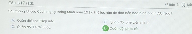 Câu 1/17 (1đ): Báo lỗi Đái
Sau thắng lợi của Cách mạng tháng Mười năm 1917, thế lực nào đe dọa nền hòa bình của nước Nga?
A. Quân đội phe Hiệp ước. B. Quân đội phe Liên minh.
C. Quân đội 14 đế quốc. Dộ Quân đội phát xít.