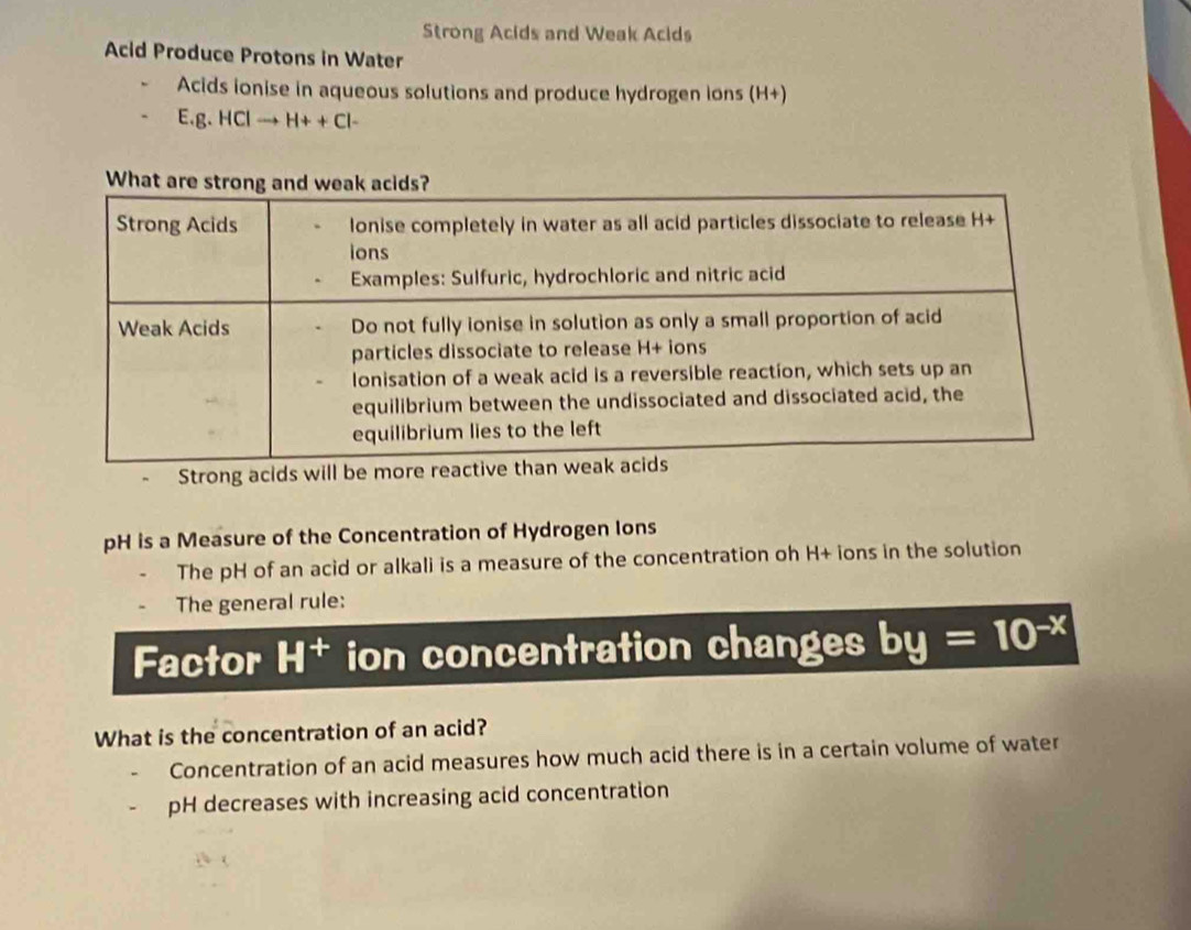 Strong Acids and Weak Acids 
Acid Produce Protons in Water 
Acids ionise in aqueous solutions and produce hydrogen ions (H+)
E.g. ICIto H++CI-
Strong ac 
pH is a Measure of the Concentration of Hydrogen Ions 
The pH of an acid or alkali is a measure of the concentration oh H+ ions in the solution 
The general rule: 
Factor H^+ ion concentration changes by=10^(-x)
What is the concentration of an acid? 
Concentration of an acid measures how much acid there is in a certain volume of water 
pH decreases with increasing acid concentration