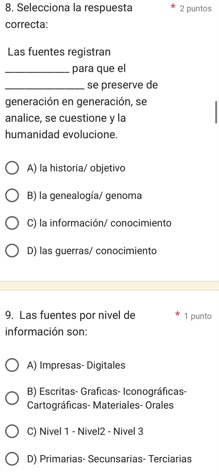 Selecciona la respuesta 2 puntos
correcta:
Las fuentes registran
_para que el
_se preserve de
generación en generación, se
analice, se cuestione y la
humanidad evolucione.
A) la historia/ objetivo
B) la genealogía/ genoma
C) la información/ conocimiento
D) las guerras/ conocimiento
9. Las fuentes por nivel de 1 punto
información son:
A) Impresas- Digitales
B) Escritas- Graficas- Iconográficas-
Cartográficas- Materiales- Orales
C) Nivel 1 - Nivel2 - Nivel 3
D) Primarias- Secunsarias- Terciarias