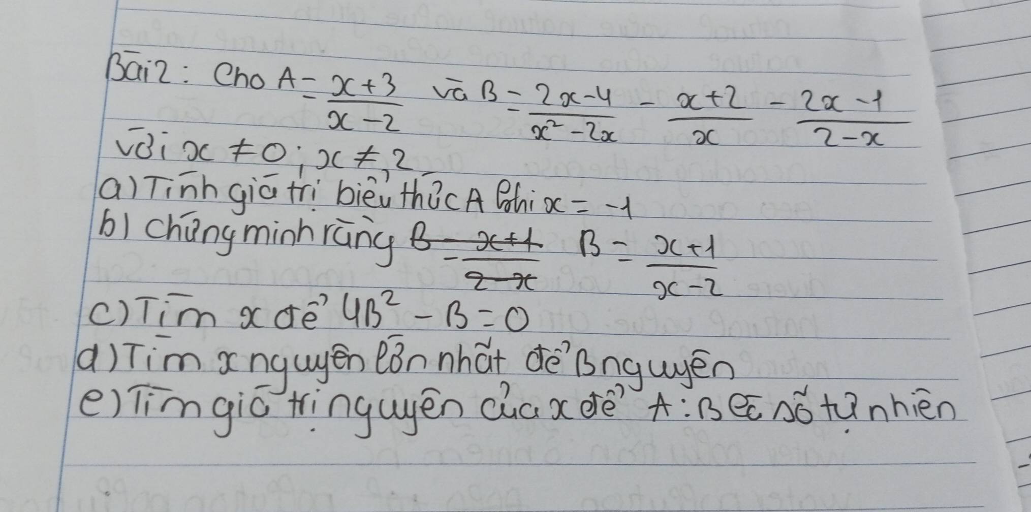 Bai2: Cno
A= (x+3)/x-2  vá 
voi x!= 0;x!= 2
B= (2x-4)/x^2-2x - (x+2)/x - (2x-1)/2-x 
a) Tinh giātrì bièi thǒcA Bhi x=-1
bìchang minhràng
B= (x+1)/x-2 
() Tim xdre? 4B^2-B=0
() Tim xngugén eǒn nhat dè Bngugén 
e) Timgic tinguēn Qia x drè? A:B ee nótunhièn