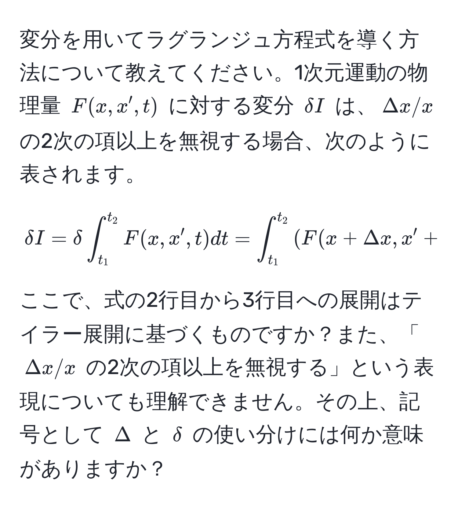 変分を用いてラグランジュ方程式を導く方法について教えてください。1次元運動の物理量 $F(x, x', t)$ に対する変分 $delta I$ は、$Delta x/x$ の2次の項以上を無視する場合、次のように表されます。
$$
delta I = delta ∈t_(t_1)^(t_2) F(x, x', t) dt = ∈t_(t_1)^(t_2) ( F(x + Delta x, x' + Delta x', t) - F(x, x', t) ) dt = ∈t_(t_1)^(t_2) (  partial F/partial x  Delta x +  partial F/partial x'  Delta x' ) dt
$$
ここで、式の2行目から3行目への展開はテイラー展開に基づくものですか？また、「$Delta x/x$ の2次の項以上を無視する」という表現についても理解できません。その上、記号として $Delta$ と $delta$ の使い分けには何か意味がありますか？