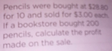 Pencils were bought at $28.80
for 10 and sold for $3.00 each. 
If a bookstore bought 200
pencils, calculate the profit 
made on the sale.