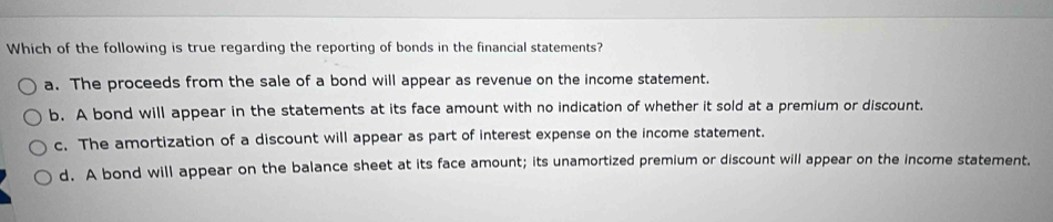 Which of the following is true regarding the reporting of bonds in the financial statements?
a. The proceeds from the sale of a bond will appear as revenue on the income statement.
b. A bond will appear in the statements at its face amount with no indication of whether it sold at a premium or discount.
c. The amortization of a discount will appear as part of interest expense on the income statement.
d. A bond will appear on the balance sheet at its face amount; its unamortized premium or discount will appear on the income statement.