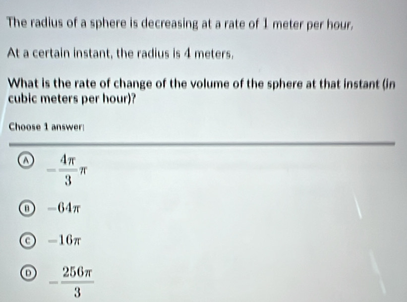 The radius of a sphere is decreasing at a rate of 1 meter per hour.
At a certain instant, the radius is 4 meters,
What is the rate of change of the volume of the sphere at that instant (in
cubic meters per hour)?
Choose 1 answer
= 4π /3 π
D -64π
-16π
o - 256π /3 