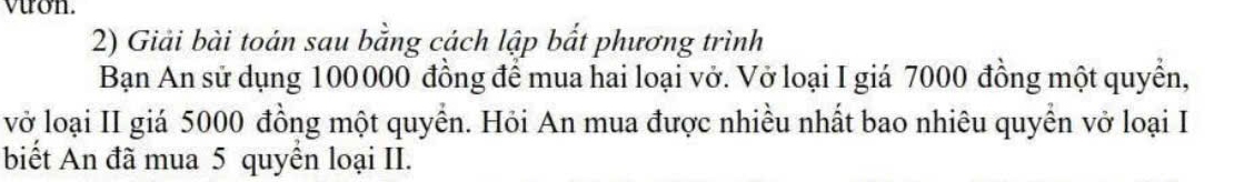 vuon. 
2) Giải bài toán sau bằng cách lập bắt phương trình 
Bạn An sử dụng 100000 đồng để mua hai loại vở. Vở loại I giá 7000 đồng một quyền, 
vở loại II giá 5000 đồng một quyền. Hỏi An mua được nhiều nhất bao nhiêu quyền vở loại I 
biết An đã mua 5 quyển loại II.