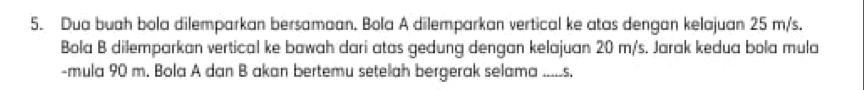 Dua buah bola dilemparkan bersamaan. Bola A dilemparkan vertical ke atas dengan kelajuan 25 m/s. 
Bola B dilemparkan vertical ke bawah dari atas gedung dengan kelajuan 20 m/s. Jarak kedua bola mula 
-mula 90 m. Bola A dan B akan bertemu setelah bergerak selama .....s.