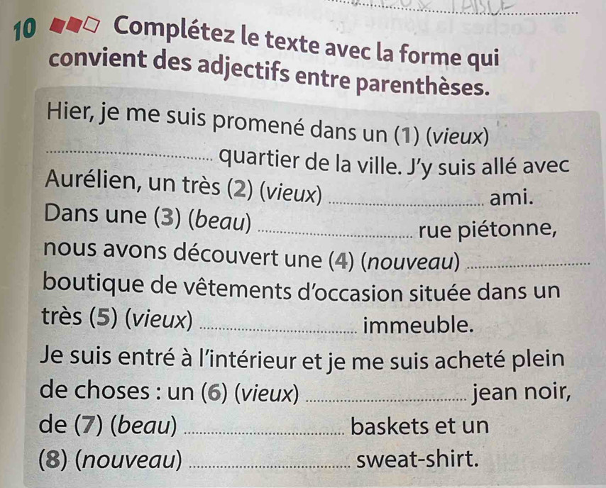 Complétez le texte avec la forme qui 
convient des adjectifs entre parenthèses. 
_ 
Hier, je me suis promené dans un (1) (vieux) 
quartier de la ville. J’y suis allé avec 
Aurélien, un très (2) (vieux)_ 
ami. 
Dans une (3) (beau)_ 
rue piétonne, 
nous avons découvert une (4) (nouveau)_ 
boutique de vêtements d'occasion située dans un 
très (5) (vieux)_ 
immeuble. 
Je suis entré à l'intérieur et je me suis acheté plein 
de choses : un (6) (vieux) _jean noir, 
de (7) (beau) _baskets et un 
(8) (nouveau) _sweat-shirt.