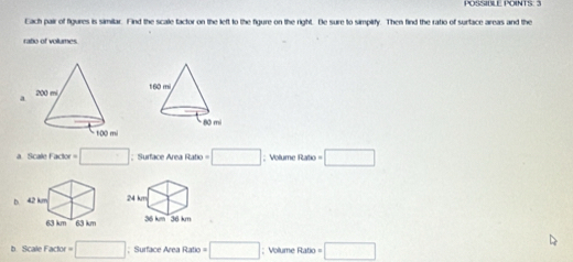 POSSIULE POINTS: 3
Each pair of figures is similar. Find the scale tactor on the left to the figure on the right. Be sure to simplify. Then find the ratio of surtace areas and the
ratio of volumes.
a
a Scale Factor =□; Surface Area Ratio = □; Volume Ratio □ 
b
b Scale Fa kor=□; Surface Area Ratio □; Volume Ratio a=□