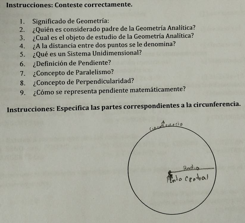 Instrucciones: Conteste correctamente. 
1. Significado de Geometría: 
2. ¿Quién es considerado padre de la Geometría Analítica? 
3. ¿Cual es el objeto de estudio de la Geometría Analítica? 
4. ¿A la distancia entre dos puntos se le denomina? 
5. ¿Qué es un Sistema Unidimensional? 
6. ¿Definición de Pendiente? 
7. ¿Concepto de Paralelismo? 
8. ¿Concepto de Perpendicularidad? 
9. ¿Cómo se representa pendiente matemáticamente? 
Instrucciones: Especifica las partes correspondientes a la circunferencia.