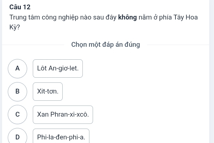 Trung tâm công nghiệp nào sau đây không nằm ở phía Tây Hoa
Kỳ?
Chọn một đáp án đúng
A Lôt An-giơ-let.
B Xit-tơn.
C Xan Phran-xi-xcô.
D Phi-la-đen-phi-a.