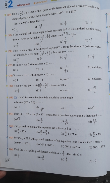 Remember
Understan 
(34) If(x, 1/2 ) is the intersection point of the terminal side of a directed angle in the
standard position with the unit circle where 90° <180°

, then sin (90°-θ )tan θ = _
(a)  1/2  (b)  (-1)/2  (c)  1/3 
(d) - 3
(35) If the terminal side of an angle whose measure is θ in its standard position intere
the unit circle at the point ( (-3)/5 , 4/5 ) , then csc ( 3π /2 -θ )=
(a)  5/3  (b)  (-5)/3  (c)  5/4  (d)  (-5)/4 
(36) If the terminal side of the directed angle (90°-θ ) in the standard position intersed
the unit circle at the point ( (-4)/5 , 3/5 ) , then sin θ =
(a)  (-4)/5  (b)  4/5  (c)  (-3)/5  (d)  3/5 
(37) If sin alpha =cos beta , then csc (alpha +beta )= _
(a) 1 (b) - 1 (c)  1/sqrt(3)  (d) undefined.
(38) If sin alpha =cos beta , then cot (alpha +beta )= _
(a)1 (b) - 1 (c) zero (d) undefined.
(39) If sin θ =cos 2θ , θ ∈ ]0, π /2 [ ,then sin 3θ =
(a)  1/2  (b) 1 (c) zero (d)  sqrt[4](3)/2 
(40)□If sin 2θ =cos 4θ where θ is a positive acute angle
, then tan (90°-3θ )= _
(a)- 1 (b)  1/sqrt[4](3)  (c) 1 (d) sqrt(3)
(41) If sin (θ +13°)=cos (θ +17°) where θ is a positive acute angle , then tan θ = _
(a) sqrt(3) (b)  1/2  (c)  1/sqrt(3)  (d)  sqrt(3)/2 
(42) The general solution of the equation tan 2θ =cot θ is --....
(a)  π /2 +π n (b)  π /6 + π /3 n (c)  π /6 +2π n (d)  π /6 +π n
(43) For every n∈ Z , the general solution of the equation : csc θ =sec (30°+θ ) is_
(a) 60°+180°n (b) 30°+360°n (c) 60°+360°n (d) 30°+180°
& (44) If ABCD is a cyclic quadrilateral and sin A= 3/5  , then sin C= _
(a)  3/5  (b) - 3/5 
76 (c)  4/5  (d) - 4/5 