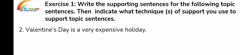 Write the supporting sentences for the following topic 
Ms. Hoang Anh sentences. Then indicate what technique (s) of support you use to 
support topic sentences. 
2. Valentine’s Day is a very expensive holiday.