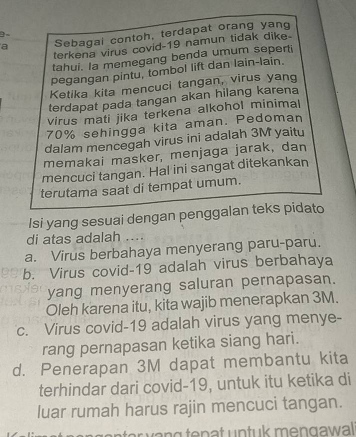 a Sebagai contoh, terdapat orang yang
terkena virus covid- 19 namun tidak dike-
tahui. Ia memegang benda umum seperti
pegangan pintu, tombol lift dan lain-lain.
Ketika kita mencuci tangan, virus yang
terdapat pada tangan akan hilang karena
virus mati jika terkena alkohol minimal
70% sehingga kita aman. Pedoman
dalam mencegah virus ini adalah 3M yaitu
memakai masker, menjaga jarak, dan
mencuci tangan. Hal ini sangat ditekankan
terutama saat di tempat umum.
Isi yang sesuai dengan penggalan teks pidato
di atas adalah ....
a. Virus berbahaya menyerang paru-paru.
b. Virus covid- 19 adalah virus berbahaya
yang menyerang saluran pernapasan.
Oleh karena itu, kita wajib menerapkan 3M.
c. Virus covid- 19 adalah virus yang menye-
rang pernapasan ketika siang hari.
d. Penerapan 3M dapat membantu kita
terhindar dari covid- 19, untuk itu ketika di
luar rumah harus rajin mencuci tangan.
t n k men g a wa