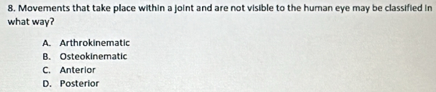 Movements that take place within a joint and are not visible to the human eye may be classified in
what way?
A. Arthrokinematic
B. Osteokinematic
C. Anterior
D. Posterior