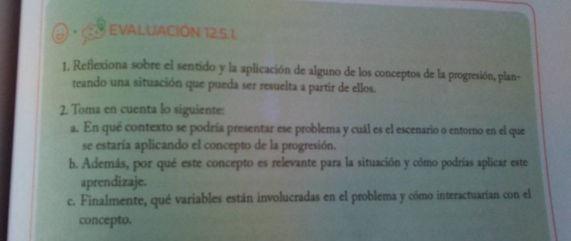 EVALUACIÓN 12,5.1. 
1, Reflexiona sobre el sentido y la aplicación de alguno de los conceptos de la progresión, plan- 
teando una situación que pueda ser resuelta a partir de ellos. 
2. Toma en cuenta lo siguiente: 
a. En qué contexto se podría presentar ese problema y cuál es el escenario o entorno en el que 
se estaría aplicando el concepto de la progresión. 
b. Además, por qué este concepto es relevante para la situación y cómo podrías aplicar este 
aprendizaje. 
c. Finalmente, qué variables están involucradas en el problema y cómo interactuarían con el 
concepto.