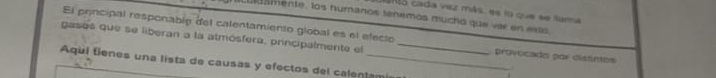 anó cada vaz más, es lo que se fama 
Lusmente, los humanos tenemos mucho que ver en exto 
El principal responable del calentamiento global es el efecio 
gases que se liberan a la atmósfera, principalmente el _provocado por distintos 
Aqul tienes una lista de causas y efectos del calentam