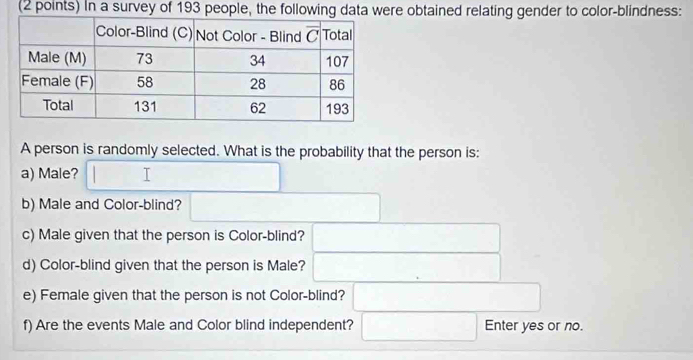 In a survey of 193 people, the following data were obtained relating gender to color-blindness:
A person is randomly selected. What is the probability that the person is:
a) Male?
b) Male and Color-blind?
c) Male given that the person is Color-blind?
d) Color-blind given that the person is Male?
e) Female given that the person is not Color-blind?
f) Are the events Male and Color blind independent? Enter yes or no.