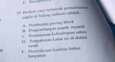 Keceß
19. Berikut yang termasuk pemanfaatan
nuklir di bidang industri adalah...
A. Pembuatan paving block
B. Pengembangan pupuk organik
C. Pemantauan kelembapan udara
D. Pengukuran kadar air di dalam
tanah
h E. Pemeriksaan kualitas bahan
bangunan