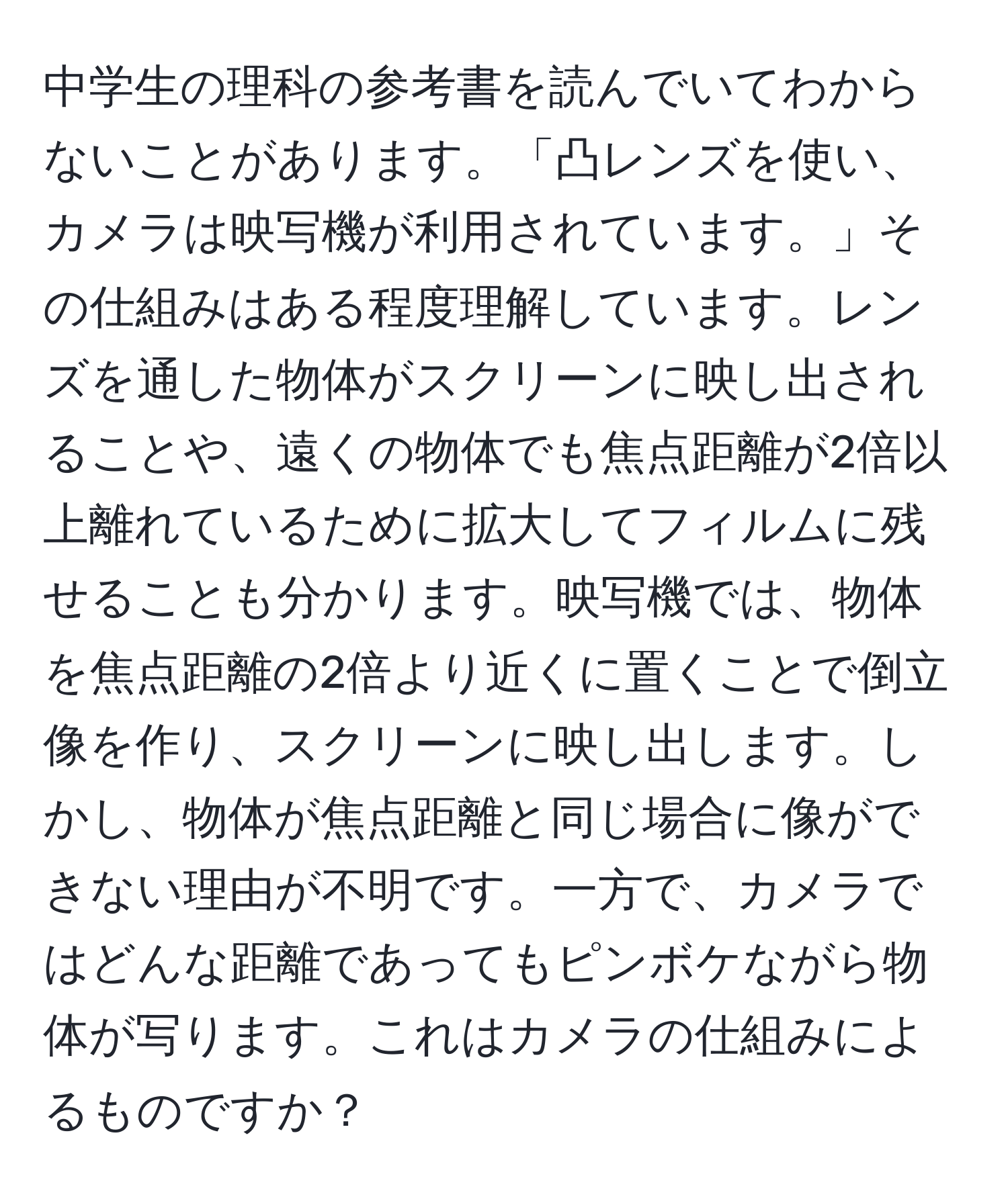 中学生の理科の参考書を読んでいてわからないことがあります。「凸レンズを使い、カメラは映写機が利用されています。」その仕組みはある程度理解しています。レンズを通した物体がスクリーンに映し出されることや、遠くの物体でも焦点距離が2倍以上離れているために拡大してフィルムに残せることも分かります。映写機では、物体を焦点距離の2倍より近くに置くことで倒立像を作り、スクリーンに映し出します。しかし、物体が焦点距離と同じ場合に像ができない理由が不明です。一方で、カメラではどんな距離であってもピンボケながら物体が写ります。これはカメラの仕組みによるものですか？