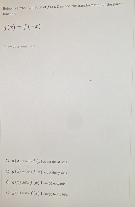 Below is a transformation of f(x). Describe the transformation of the parent
function.
g(x)=f(-x)
Show your work here
g(x) reflects f(x) about the X-axis.
g(x) reflects f(x) about the y-axis.
g(x) shifts f(x)1 unit(s) upwards.
g(x) shifts f(x)1 unit(s) to the left.
