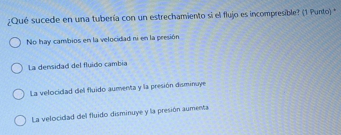 ¿Qué sucede en una tubería con un estrechamiento si el flujo es incompresible? (1 Punto) *
No hay cambios en la velocidad ni en la presión
La densidad del fluido cambia
La velocidad del fluido aumenta y la presión disminuye
La velocidad del fluido disminuye y la presión aumenta