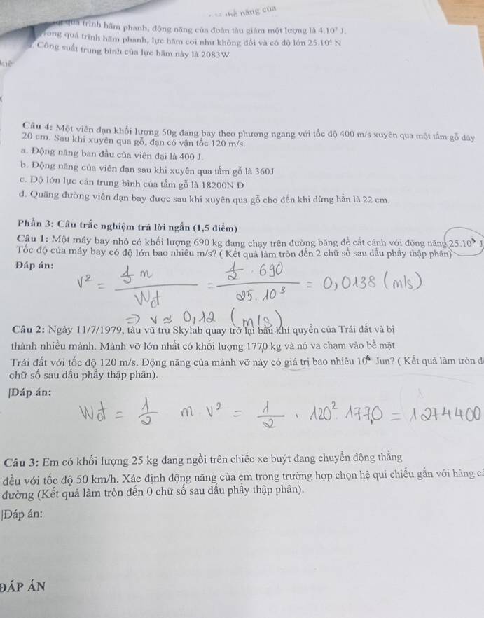 quả trình hâm phanh, động năng của đoàn tàu giám một lượng là 4.10^7J.
Trong quá trình hãm phanh, lực hãm coi như không đổi và có độ lớn 25.10^4N
Công suất trung bình của lực băm này là 2083W
Kiê
Câu 4: Một viên đạn khổi lượng 50g đang bay theo phương ngang với tốc độ 400 m/s xuyên qua một tấm gỗ dây
20 cm. Sau khi xuyên qua gỗ, đạn có vận tốc 120 m/s.
a. Động năng ban đầu của viên đại là 400 J.
b. Động năng của viên đạn sau khi xuyên qua tấm gỗ là 360J
c. Độ lớn lực cản trung bình của tầm gỗ là 18200N Đ
d. Quãng đường viên đạn bay được sau khi xuyên qua gỗ cho đến khi dừng hần là 22 cm.
Phần 3: Câu trắc nghiệm trả lời ngắn (1,5 điểm)
Câu 1: Một máy bay nhỏ có khối lượng 690 kg đang chạy trên đường băng đề cất cánh với động năng 25.10^3 J
Tốc độ của máy bay có độ lớn bao nhiều m/s? ( Kết quả làm tròn đến 2 chữ số sau dầu phầy thập phân)
Đáp án:
Câu 2: Ngày 11/7/1979, tàu vũ trụ Skylab quay trở lại bầu khí quyền của Trái đất và bị
thành nhiều mảnh. Mảnh vỡ lớn nhất có khối lượng 1770 kg và nó va chạm vào bề mặt
Trái đất với tốc độ 120 m/s. Động năng của mảnh vỡ này cỏ giá trị bao nhiêu 10^6 Jun? ( Kết quả làm tròn đã
chữ số sau dấu phầy thập phân).
|Đáp án:
Câu 3: Em có khối lượng 25 kg đang ngồi trên chiếc xe buýt đang chuyển động thằng
đều với tốc độ 50 km/h. Xác định động năng của em trong trường hợp chọn hệ qui chiếu gắn với hàng cá
đường (Kết quả làm tròn đến 0 chữ số sau dấu phầy thập phân).
|Đáp án:
đáp án