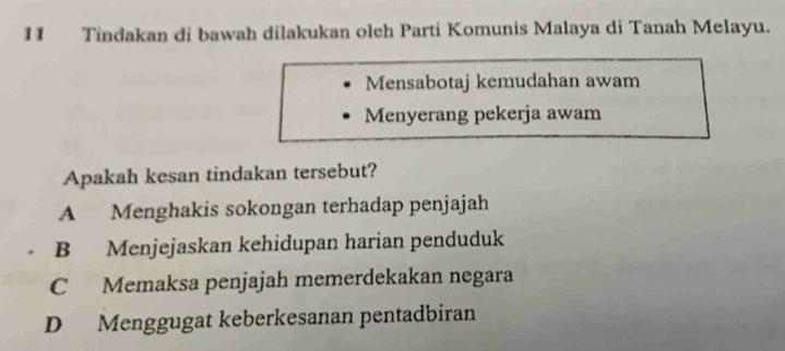 Tindakan di bawah dilakukan oleh Parti Komunis Malaya di Tanah Melayu.
Mensabotaj kemudahan awam
Menyerang pekerja awam
Apakah kesan tindakan tersebut?
A Menghakis sokongan terhadap penjajah
B Menjejaskan kehidupan harian penduduk
C Memaksa penjajah memerdekakan negara
D Menggugat keberkesanan pentadbiran