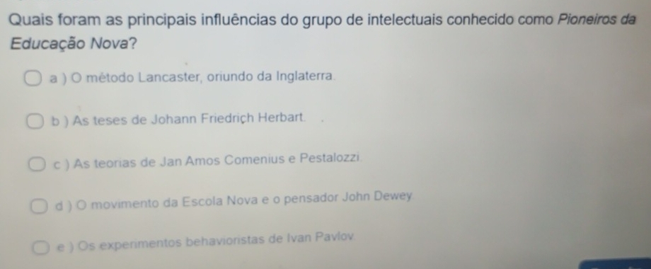 Quais foram as principais influências do grupo de intelectuais conhecido como Pioneiros da
Educação Nova?
a ) O método Lancaster, oriundo da Inglaterra.
b ) As teses de Johann Friedriçh Herbart.
c ) As teorias de Jan Amos Comenius e Pestalozzi.
d ) O movimento da Escola Nova e o pensador John Dewey.
e ) Os experimentos behavioristas de Ivan Pavlov.