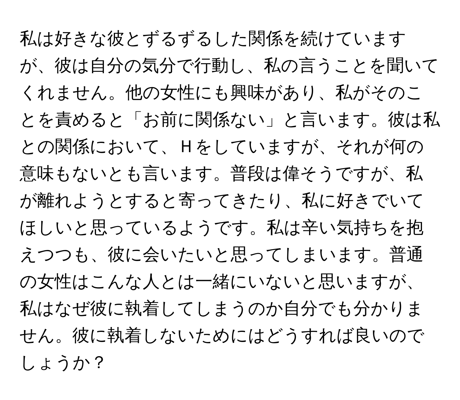 私は好きな彼とずるずるした関係を続けていますが、彼は自分の気分で行動し、私の言うことを聞いてくれません。他の女性にも興味があり、私がそのことを責めると「お前に関係ない」と言います。彼は私との関係において、Ｈをしていますが、それが何の意味もないとも言います。普段は偉そうですが、私が離れようとすると寄ってきたり、私に好きでいてほしいと思っているようです。私は辛い気持ちを抱えつつも、彼に会いたいと思ってしまいます。普通の女性はこんな人とは一緒にいないと思いますが、私はなぜ彼に執着してしまうのか自分でも分かりません。彼に執着しないためにはどうすれば良いのでしょうか？