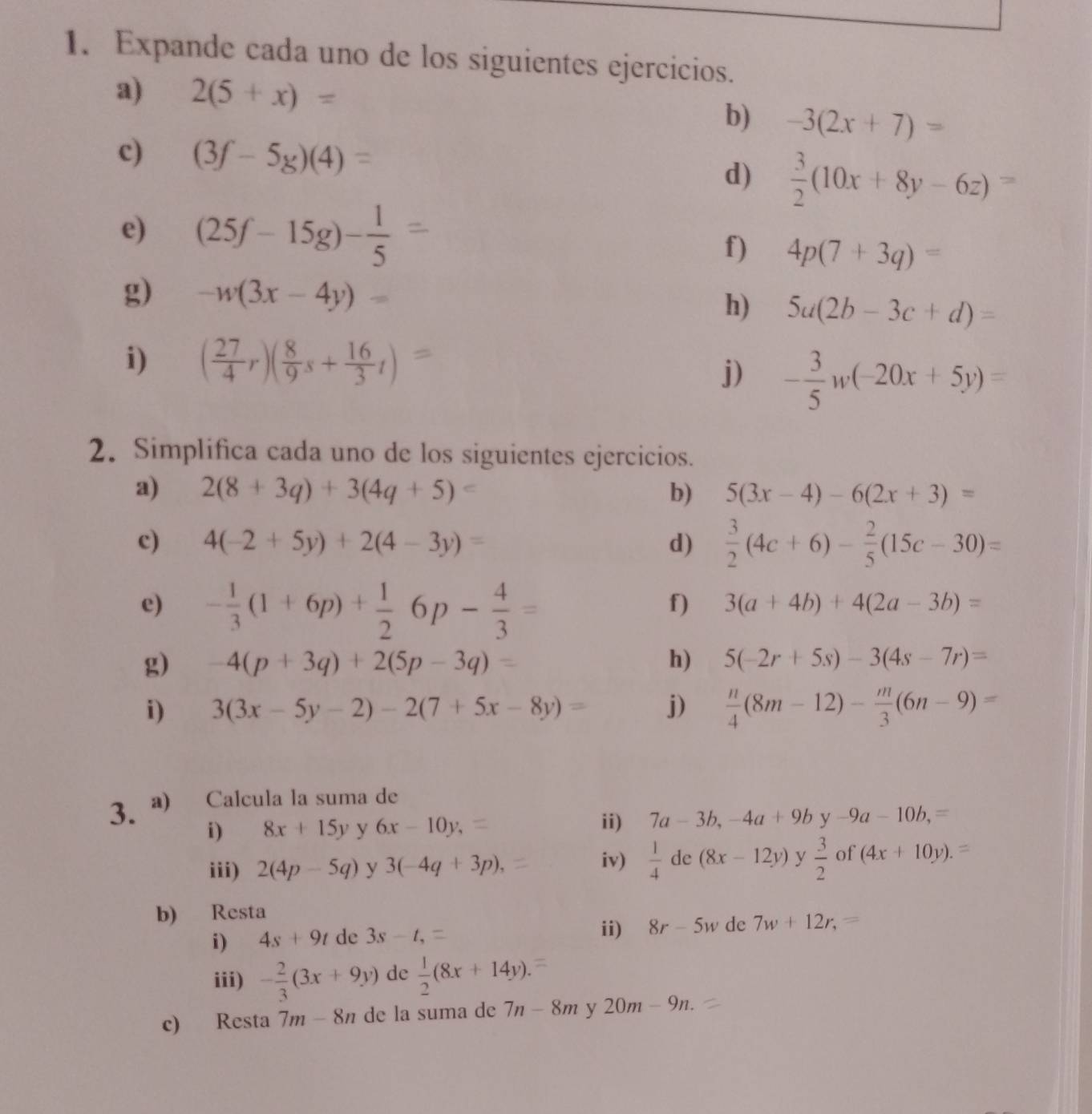 Expande cada uno de los siguientes ejercicios.
a) 2(5+x)=
b) -3(2x+7)=
c) (3f-5g)(4)= d)  3/2 (10x+8y-6z)=
e) (25f-15g)- 1/5 
f) 4p(7+3q)=
g) -w(3x-4y)=
h) 5a(2b-3c+d)=
i) ( 27/4 r)( 8/9 s+ 16/3 t)=
j) - 3/5 w(-20x+5y)=
2. Simplifica cada uno de los siguientes ejercicios.
a) 2(8+3q)+3(4q+5)= b) 5(3x-4)-6(2x+3)=
c) 4(-2+5y)+2(4-3y)= d)  3/2 (4c+6)- 2/5 (15c-30)=
e) - 1/3 (1+6p)+ 1/2 6p- 4/3 =
f) 3(a+4b)+4(2a-3b)=
g) -4(p+3q)+2(5p-3q)= h) 5(-2r+5s)-3(4s-7r)=
i) 3(3x-5y-2)-2(7+5x-8y)= j)  n/4 (8m-12)- m/3 (6n-9)=
3. a) Calcula la suma de
i) 8x+15y y 6x-10y, ii) 7a-3b,-4a+9by-9a-10b,=
iv)  1/4  de (8x-12y) y
iii) 2(4p-5q) y 3(-4q+3p),  3/2  of (4x+10y).=
b) Resta
i) 4s+9t de 3s-t,
ii) 8r-5w de 7w+12r,=
iii) - 2/3 (3x+9y) de  1/2 (8x+14y).
c) Resta 7m-8n de la suma de 7n-8m y 20m-9n.