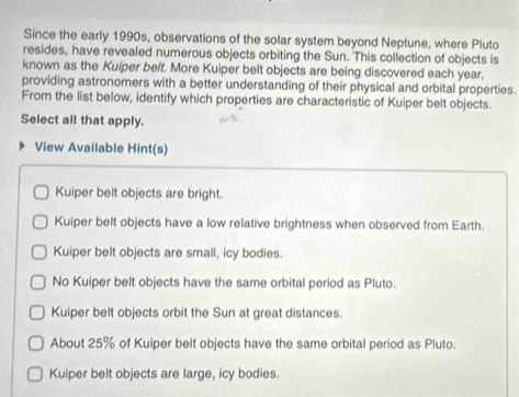 Since the early 1990s, observations of the solar system beyond Neptune, where Pluto
resides, have revealed numerous objects orbiting the Sun. This collection of objects is
known as the Kuiper belt. More Kuiper belt objects are being discovered each year,
providing astronomers with a better understanding of their physical and orbital properties.
From the list below, identify which properties are characteristic of Kuiper belt objects.
Select all that apply.
View Available Hint(s)
Kuiper belt objects are bright.
Kuiper belt objects have a low relative brightness when observed from Earth.
Kuiper belt objects are small, icy bodies.
No Kuiper belt objects have the same orbital period as Pluto.
Kuiper belt objects orbit the Sun at great distances.
About 25% of Kuiper belt objects have the same orbital period as Pluto.
Kuiper belt objects are large, icy bodies.