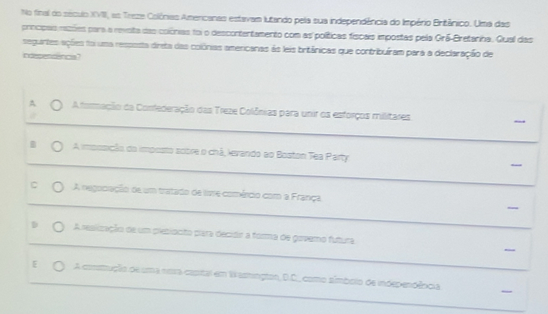 No final do século XVII, as Treze Colônias Amencanas estavam lutando pela sua independência do Império Britânico. Uma das
procpas razões para a revota das colônias foi o descontentamento com as políticas fiscais impostas pela Grã-Bretanha. Qual das
seguirtes ações foi uma respasta dreta das colônias americanas às leis britânicas que contribuíram para a declaração de
ndepencencia?
A A formação da Confederação das Treze Colônias para unir os esforços militares
A imposição do imposto sobre o chá, levando ao Boston Tea Party.
C A negociação de um tratado de live comérdio com a França
A reslização de um pletionto para decidir a forma de govemo futura
E A comnução de uma nora capital em Wasmngtos, D.C., como símbolo de independêocia