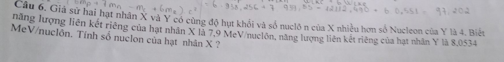 Giả sử hai hạt nhân X và Y có cùng độ hụt khối và số nuclô n của X nhiều hơn số Nucleon của Y là 4. Biết 
năng lượng liên kết riêng của hạt nhân X là 7, 9 MeV/nuclôn, năng lượng liên kết riêng của hạt nhân Y là 8,0534
MeV/nuclôn. Tính số nuclon của hạt nhân X ?