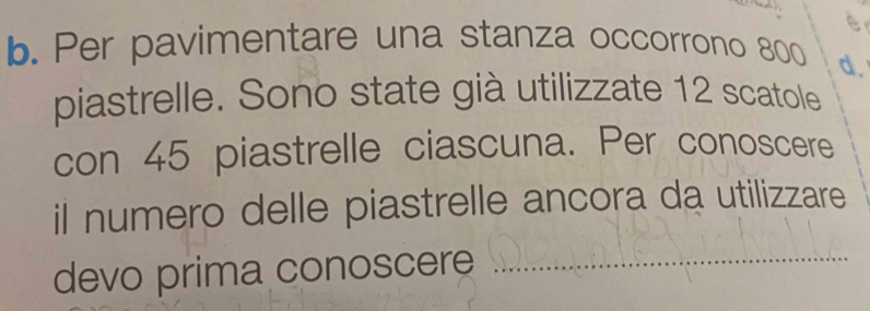 Per pavimentare una stanza occorrono 800 d. 
piastrelle. Sono state già utilizzate 12 scatole 
con 45 piastrelle ciascuna. Per conoscere 
il numero delle piastrelle ancora da utilizzare 
devo prima conoscere_