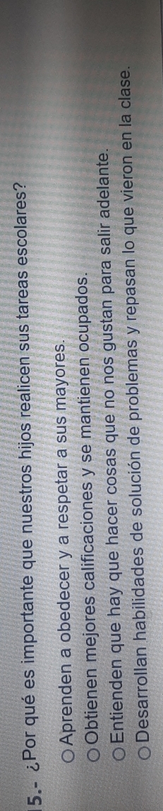 5.- ¿Por qué es importante que nuestros hijos realicen sus tareas escolares?
Aprenden a obedecer y a respetar a sus mayores.
Obtienen mejores calificaciones y se mantienen ocupados.
Entienden que hay que hacer cosas que no nos gustan para salir adelante.
Desarrollan habilidades de solución de problemas y repasan lo que vieron en la clase.