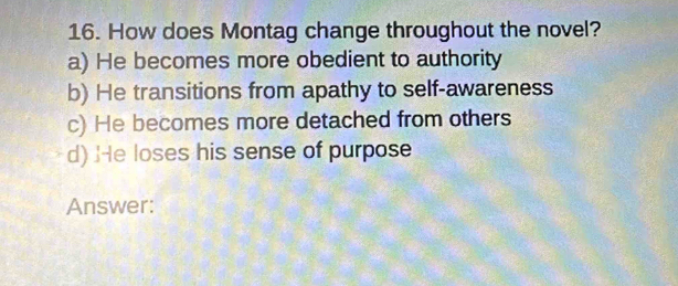 How does Montag change throughout the novel?
a) He becomes more obedient to authority
b) He transitions from apathy to self-awareness
c) He becomes more detached from others
d) He loses his sense of purpose
Answer: