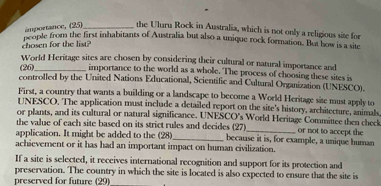 importance, (25)_ 
the Uluru Rock in Australia, which is not only a religious site for 
people from the first inhabitants of Australia but also a unique rock formation. But how is a site 
chosen for the list? 
World Heritage sites are chosen by considering their cultural or natural importance and 
(26)_ importance to the world as a whole. The process of choosing these sites is 
controlled by the United Nations Educational, Scientific and Cultural Organization (UNESCO). 
First, a country that wants a building or a landscape to become a World Heritage site must apply to 
UNESCO. The application must include a detailed report on the site’s history, architecture, animals, 
or plants, and its cultural or natural significance. UNESCO’s World Heritage Committee then check 
the value of each site based on its strict rules and decides (27)_ or not to accept the 
application. It might be added to the (28)_ because it is, for example, a unique human 
achievement or it has had an important impact on human civilization. 
If a site is selected, it receives international recognition and support for its protection and 
preservation. The country in which the site is located is also expected to ensure that the site is 
preserved for future (29)