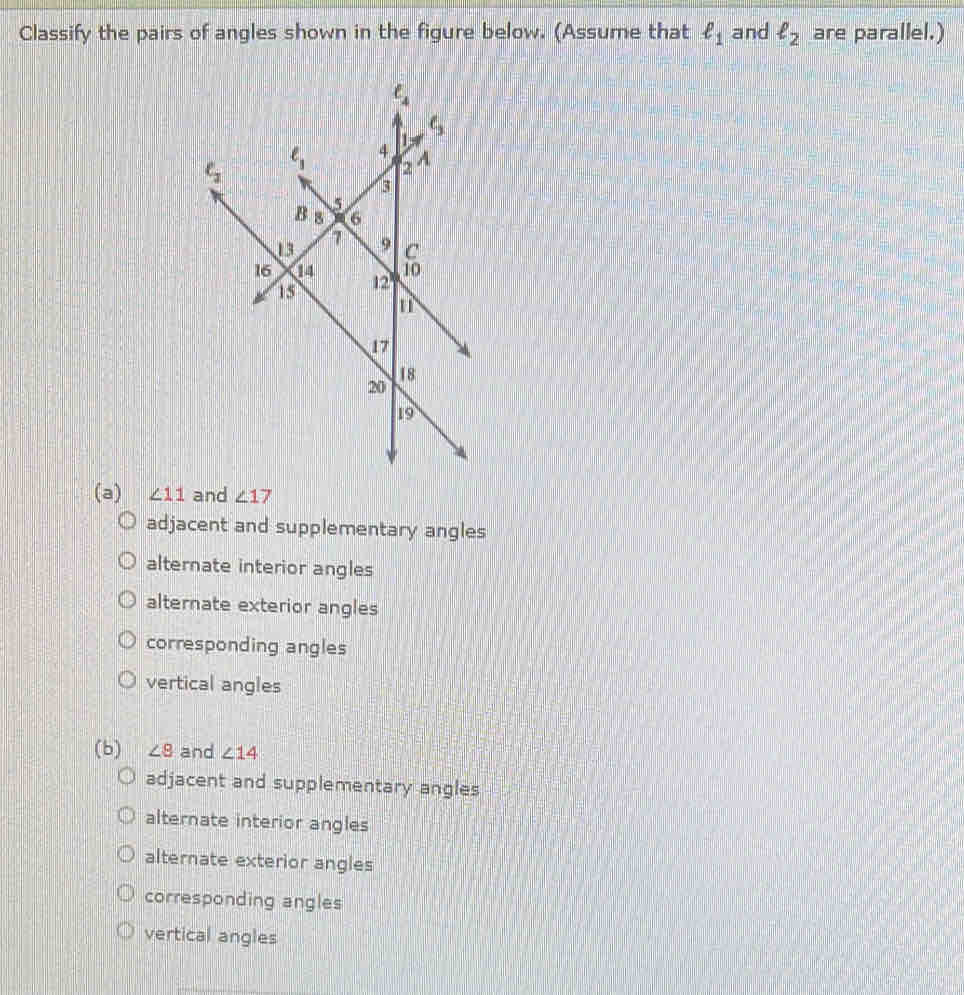 Classify the pairs of angles shown in the figure below. (Assume that ell _1 and ell _2 are parallel.)
(a) ∠ 11 and ∠ 17
adjacent and supplementary angles
alternate interior angles
alternate exterior angles
corresponding angles
vertical angles
(b) ∠ 8 and ∠ 14
adjacent and supplementary angles
alternate interior angles
alternate exterior angles
corresponding angles
vertical angles