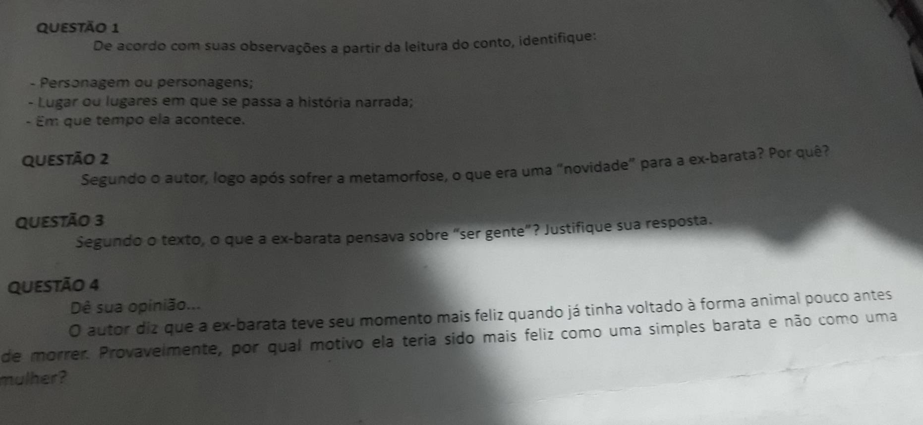 De acordo com suas observações a partir da leitura do conto, identifique: 
- Personagem ou personagens; 
- Lugar ou lugares em que se passa a história narrada; 
- Em que tempo ela acontece. 
QUEStÃo 2 
Segundo o autor, logo após sofrer a metamorfose, o que era uma "novidade" para a ex-barata? Por quê? 
QUESTÃO 3 
Segundo o texto, o que a ex-barata pensava sobre “ser gente”? Justifique sua resposta. 
QUESTÃO 4 
Dê sua opinião... 
O autor diz que a ex-barata teve seu momento mais feliz quando já tinha voltado à forma animal pouco antes 
de morrer. Provavelmente, por qual motivo ela teria sido mais feliz como uma simples barata e não como uma 
mulher?