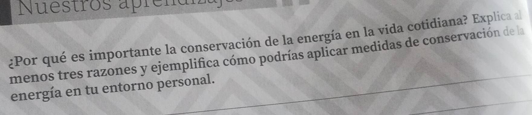 Nuestros aprenai 
¿Por qué es importante la conservación de la energía en la vida cotidiana? Explica al 
menos tres razones y ejemplifica cómo podrías aplicar medidas de conservación de la 
energía en tu entorno personal.