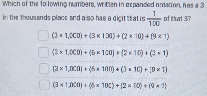 Which of the following numbers, written in expanded notation, has a 3
in the thousands place and also has a digit that is  1/100  of that 3?
(3* 1,000)+(3* 100)+(2* 10)+(9* 1)
(3* 1,000)+(6* 100)+(2* 10)+(3* 1)
(3* 1,000)+(6* 100)+(3* 10)+(9* 1)
(3* 1,000)+(6* 100)+(2* 10)+(9* 1)