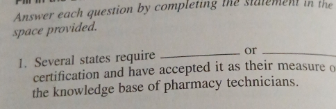 Answer each question by completing the statement in the 
space provided. 
1. Several states require _or_ 
certification and have accepted it as their measure o 
the knowledge base of pharmacy technicians.