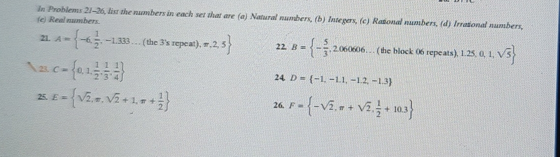 Real numbers. In Problems 21-26, list the numbers in each set that are (a) Natural numbers, (b) Integers, (c) Rational numbers, (d) Irrational numbers, 
21. A= -6, 1/2 ,-1.333. . ( the 3'srep At),π ,2,5 22. B= - 5/3 , , 2.060606… (the block 06 repeats). 1.25,0,1,sqrt(5)
23. C= 0,1, 1/2 , 1/3 , 1/4 
24 D= -1,-1.1,-1.2,-1.3
25. E= sqrt(2),π ,sqrt(2)+1,π + 1/2 
26. F= -sqrt(2),π +sqrt(2), 1/2 +10.3