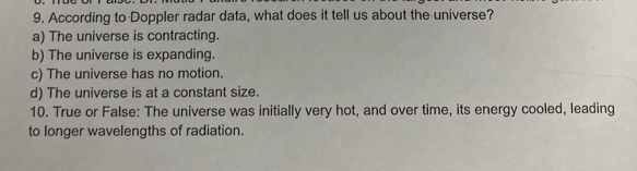 According to Doppler radar data, what does it tell us about the universe?
a) The universe is contracting.
b) The universe is expanding.
c) The universe has no motion.
d) The universe is at a constant size.
10. True or False: The universe was initially very hot, and over time, its energy cooled, leading
to longer wavelengths of radiation.